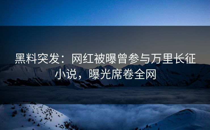 黑料突发：网红被曝曾参与万里长征小说，曝光席卷全网