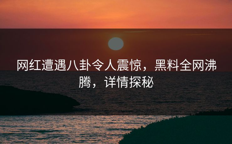 网红遭遇八卦令人震惊，黑料全网沸腾，详情探秘