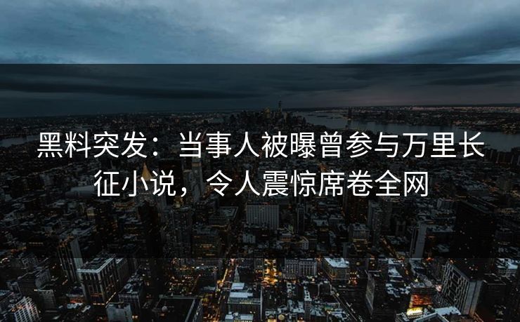 黑料突发：当事人被曝曾参与万里长征小说，令人震惊席卷全网