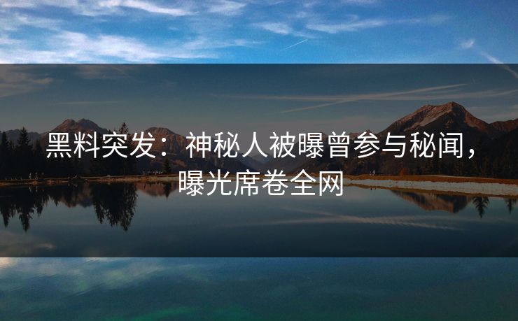 黑料突发：神秘人被曝曾参与秘闻，曝光席卷全网