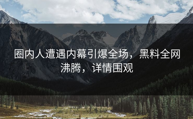 圈内人遭遇内幕引爆全场，黑料全网沸腾，详情围观