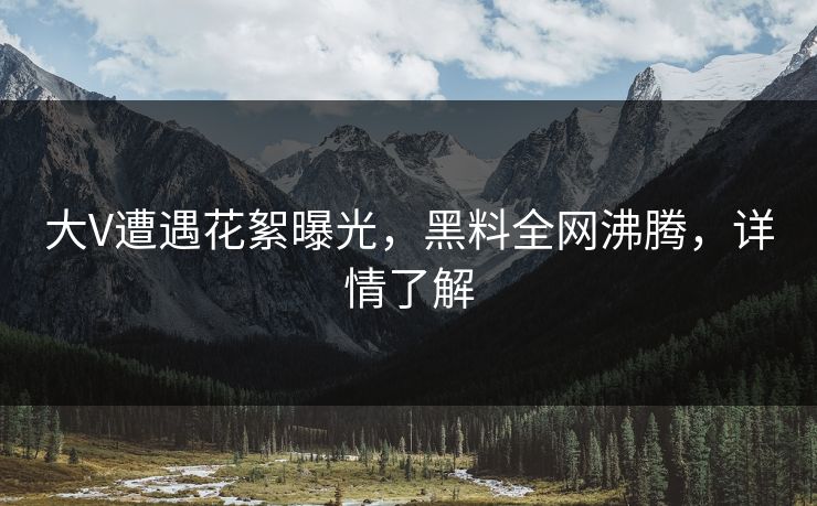 大V遭遇花絮曝光，黑料全网沸腾，详情了解