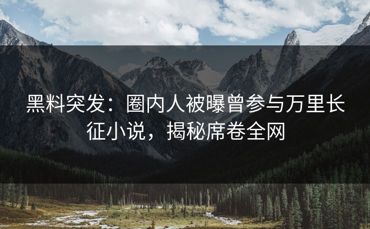 黑料突发：圈内人被曝曾参与万里长征小说，揭秘席卷全网