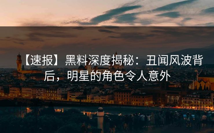 【速报】黑料深度揭秘：丑闻风波背后，明星的角色令人意外