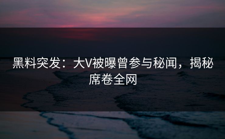 黑料突发：大V被曝曾参与秘闻，揭秘席卷全网