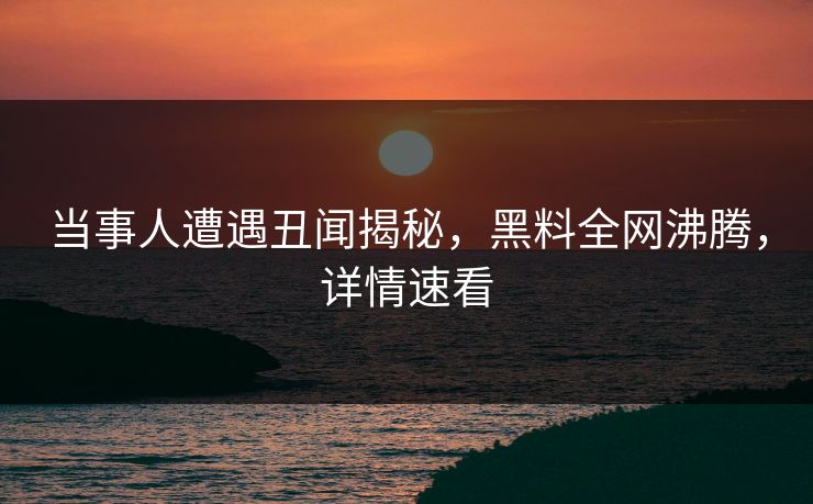 当事人遭遇丑闻揭秘，黑料全网沸腾，详情速看