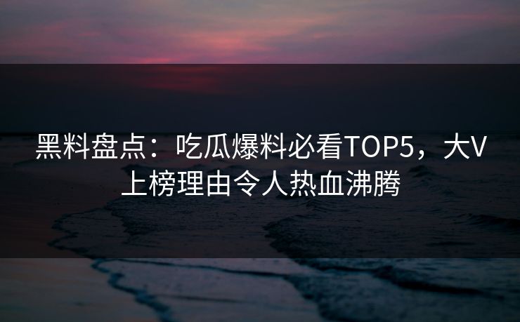 黑料盘点：吃瓜爆料必看TOP5，大V上榜理由令人热血沸腾