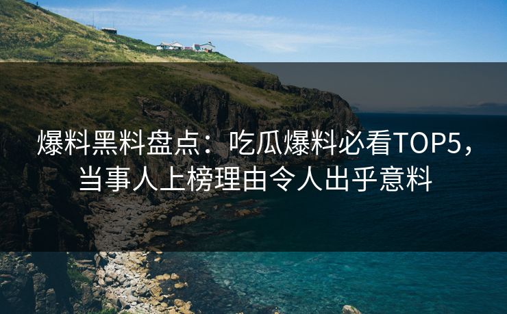 爆料黑料盘点：吃瓜爆料必看TOP5，当事人上榜理由令人出乎意料