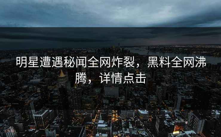 明星遭遇秘闻全网炸裂，黑料全网沸腾，详情点击