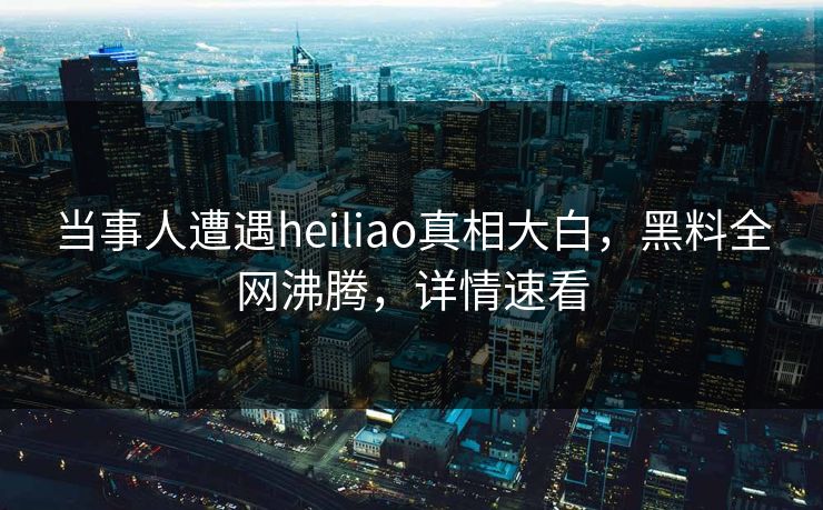 当事人遭遇heiliao真相大白，黑料全网沸腾，详情速看