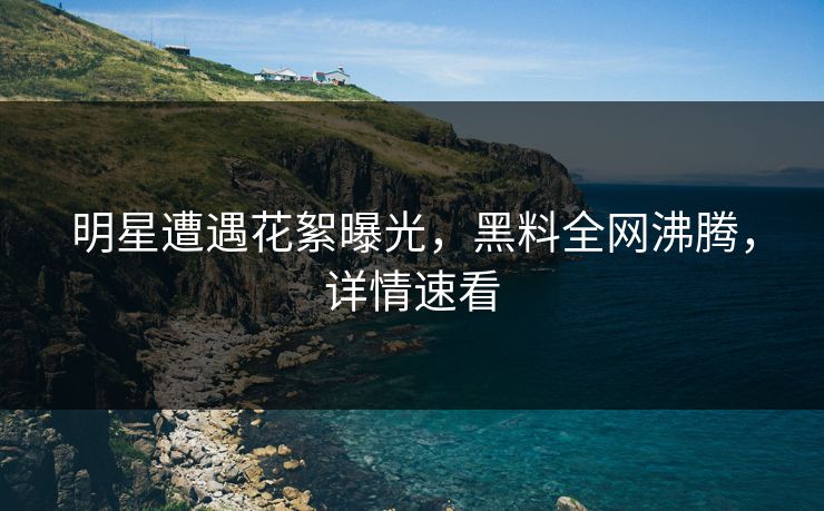 明星遭遇花絮曝光，黑料全网沸腾，详情速看