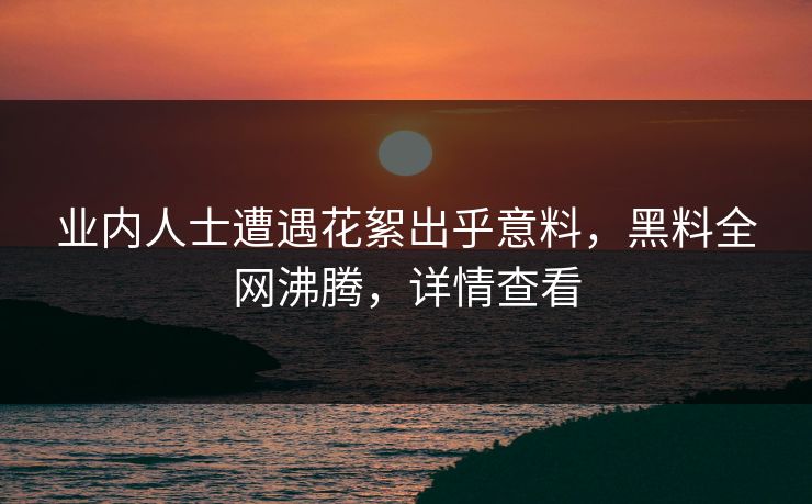 业内人士遭遇花絮出乎意料，黑料全网沸腾，详情查看
