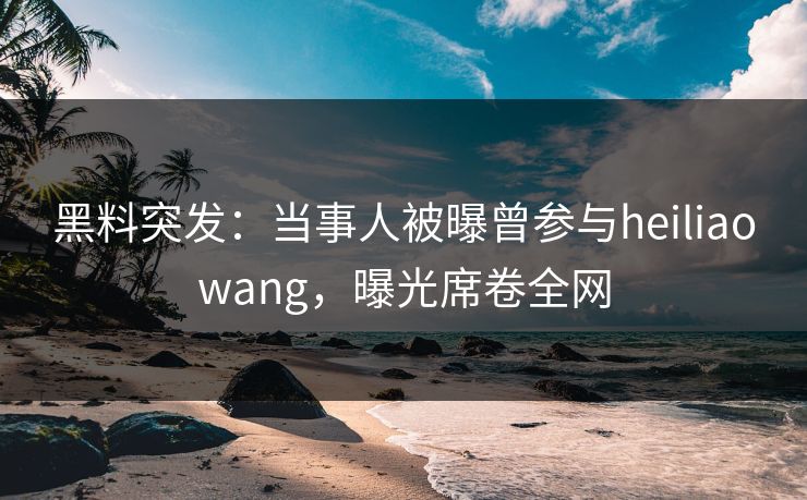 黑料突发：当事人被曝曾参与heiliaowang，曝光席卷全网
