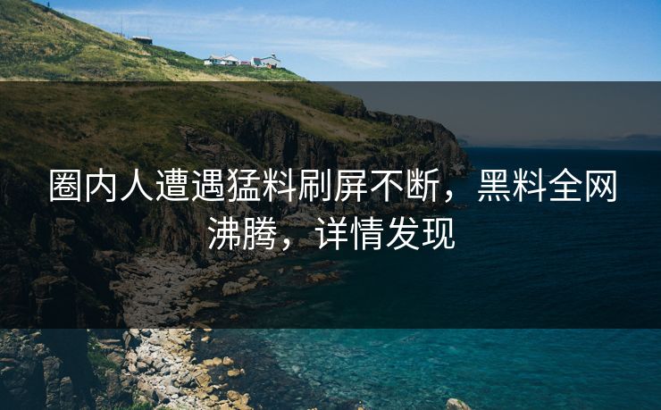 圈内人遭遇猛料刷屏不断，黑料全网沸腾，详情发现