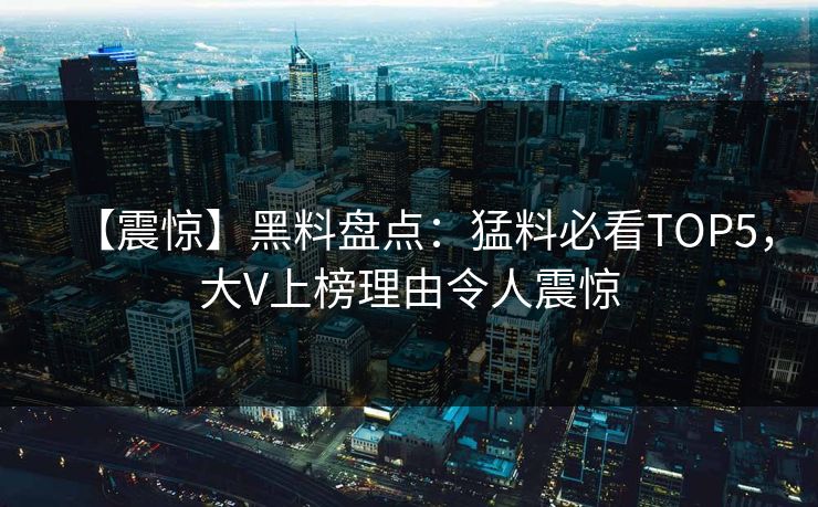 【震惊】黑料盘点：猛料必看TOP5，大V上榜理由令人震惊