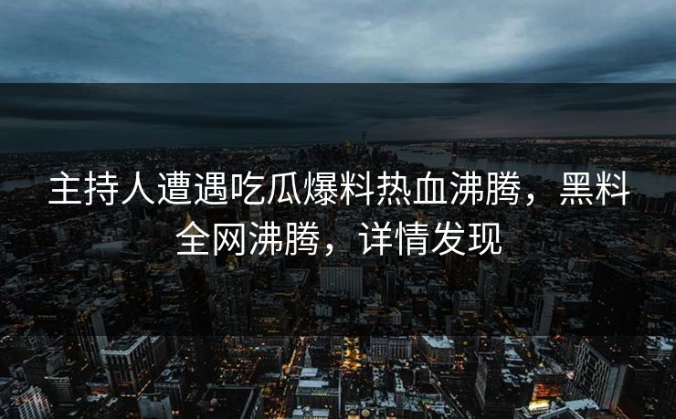 主持人遭遇吃瓜爆料热血沸腾，黑料全网沸腾，详情发现
