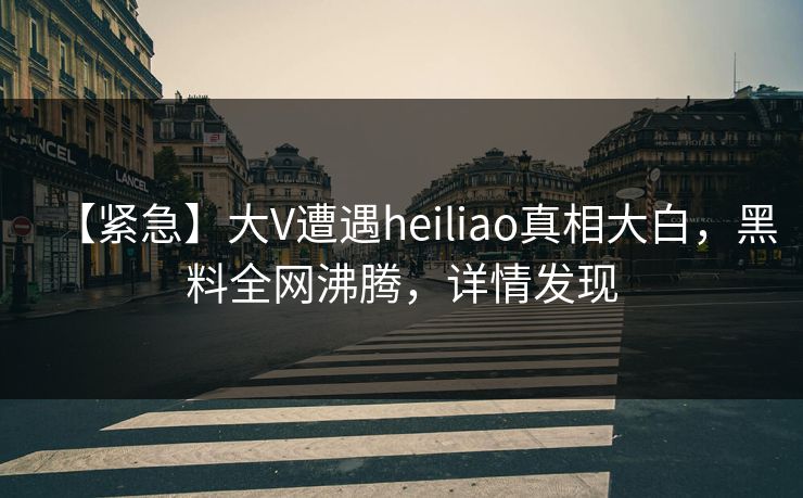 【紧急】大V遭遇heiliao真相大白，黑料全网沸腾，详情发现