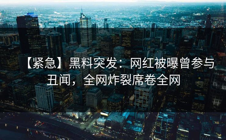 【紧急】黑料突发：网红被曝曾参与丑闻，全网炸裂席卷全网