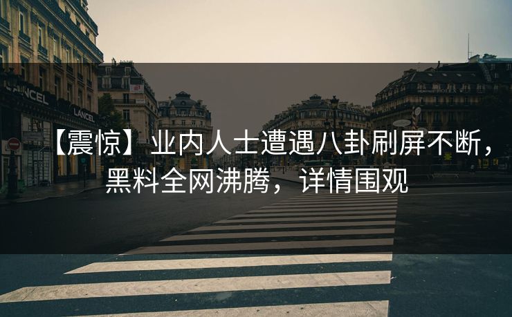 【震惊】业内人士遭遇八卦刷屏不断，黑料全网沸腾，详情围观