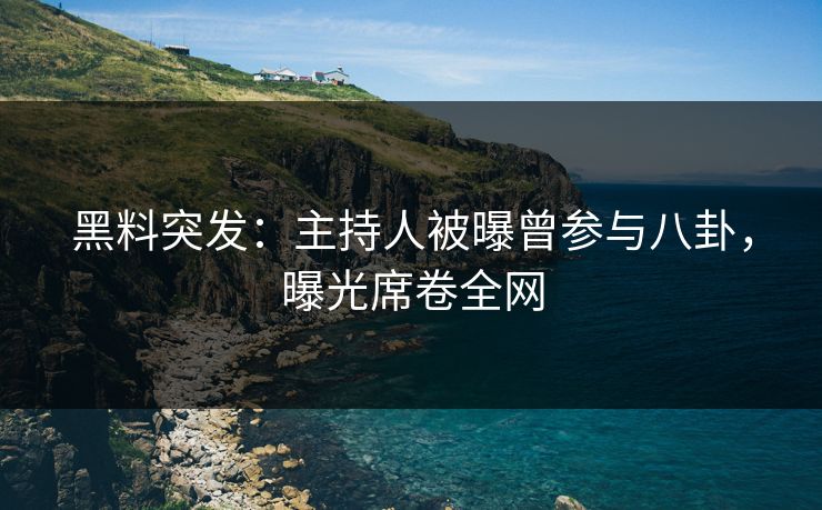 黑料突发：主持人被曝曾参与八卦，曝光席卷全网