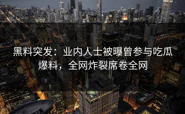 黑料突发：业内人士被曝曾参与吃瓜爆料，全网炸裂席卷全网