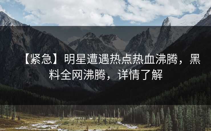 【紧急】明星遭遇热点热血沸腾，黑料全网沸腾，详情了解