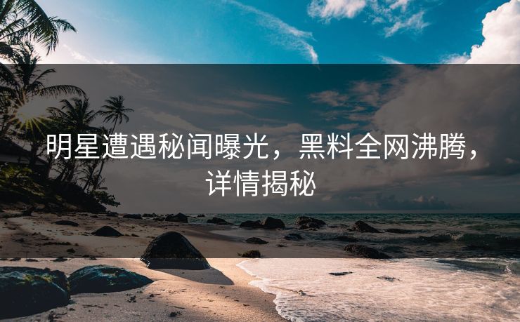 明星遭遇秘闻曝光，黑料全网沸腾，详情揭秘