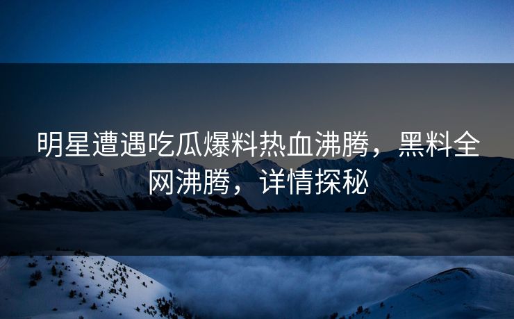 明星遭遇吃瓜爆料热血沸腾，黑料全网沸腾，详情探秘
