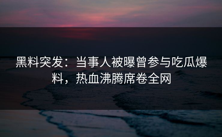 黑料突发：当事人被曝曾参与吃瓜爆料，热血沸腾席卷全网