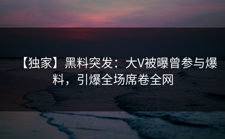 【独家】黑料突发：大V被曝曾参与爆料，引爆全场席卷全网
