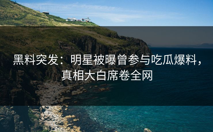 黑料突发：明星被曝曾参与吃瓜爆料，真相大白席卷全网