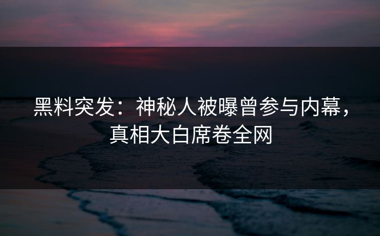 黑料突发：神秘人被曝曾参与内幕，真相大白席卷全网