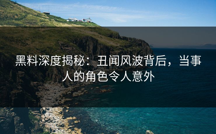 黑料深度揭秘：丑闻风波背后，当事人的角色令人意外