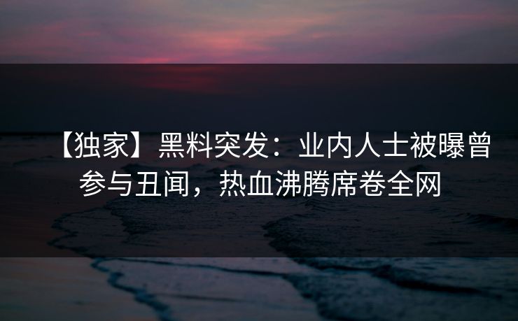 【独家】黑料突发：业内人士被曝曾参与丑闻，热血沸腾席卷全网