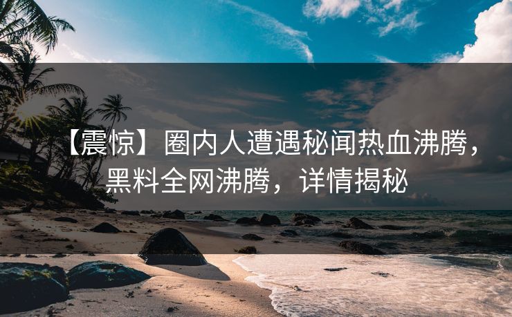 【震惊】圈内人遭遇秘闻热血沸腾，黑料全网沸腾，详情揭秘  第1张