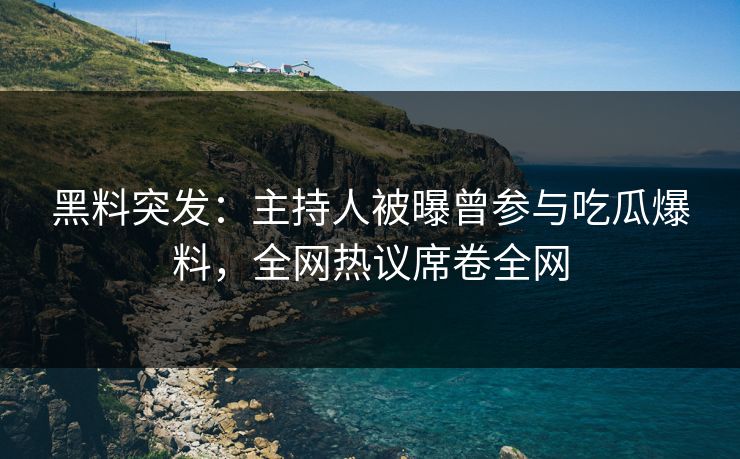 黑料突发：主持人被曝曾参与吃瓜爆料，全网热议席卷全网