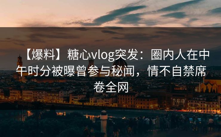 【爆料】糖心vlog突发：圈内人在中午时分被曝曾参与秘闻，情不自禁席卷全网