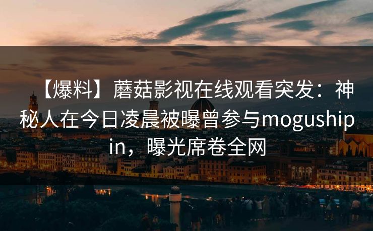 【爆料】蘑菇影视在线观看突发：神秘人在今日凌晨被曝曾参与mogushipin，曝光席卷全网