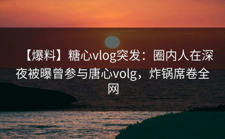 【爆料】糖心vlog突发：圈内人在深夜被曝曾参与唐心volg，炸锅席卷全网