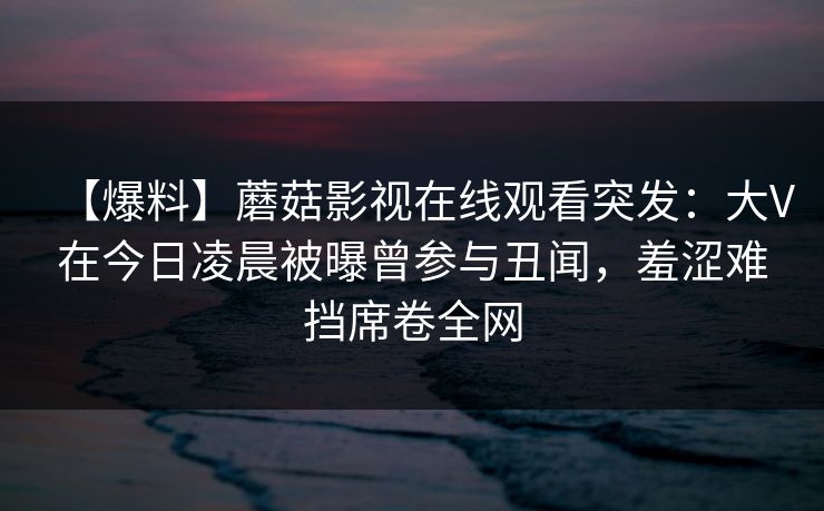 【爆料】蘑菇影视在线观看突发：大V在今日凌晨被曝曾参与丑闻，羞涩难挡席卷全网