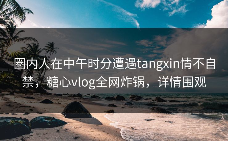 圈内人在中午时分遭遇tangxin情不自禁,糖心vlog全网炸锅,详情围观 圈内人在中午时分遭遇tangxin情不自禁,糖心vlog全网炸锅,详情围观