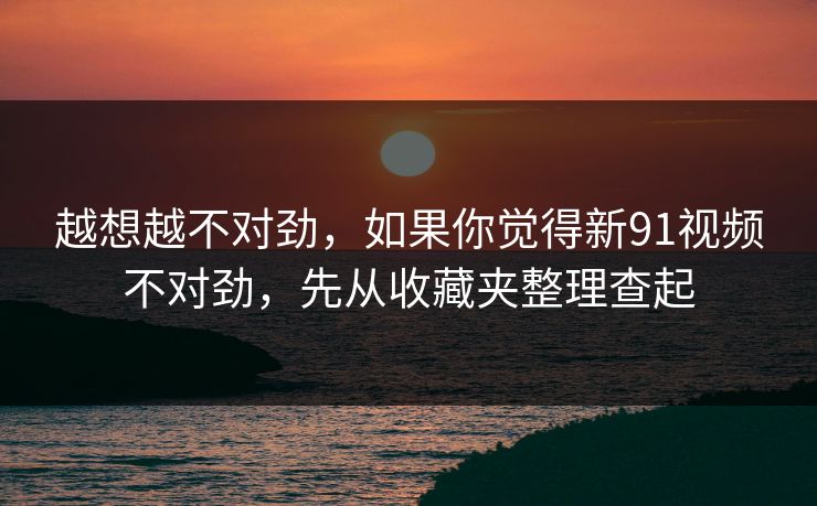 越想越不对劲，如果你觉得新91视频不对劲，先从收藏夹整理查起