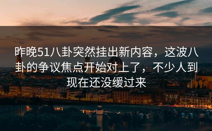 昨晚51八卦突然挂出新内容，这波八卦的争议焦点开始对上了，不少人到现在还没缓过来