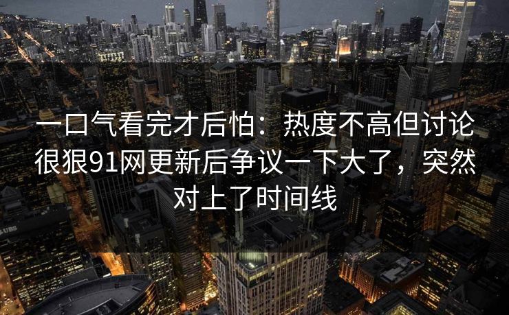 一口气看完才后怕：热度不高但讨论很狠91网更新后争议一下大了，突然对上了时间线