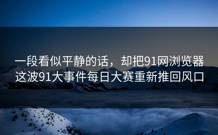 一段看似平静的话，却把91网浏览器这波91大事件每日大赛重新推回风口
