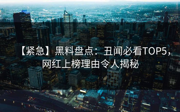 【紧急】黑料盘点：丑闻必看TOP5，网红上榜理由令人揭秘