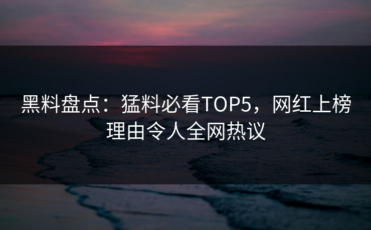 黑料盘点：猛料必看TOP5，网红上榜理由令人全网热议