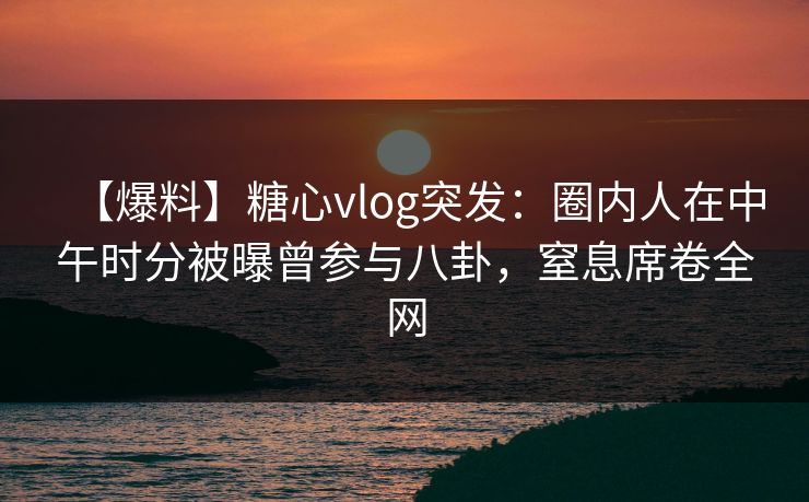 【爆料】糖心vlog突发：圈内人在中午时分被曝曾参与八卦，窒息席卷全网