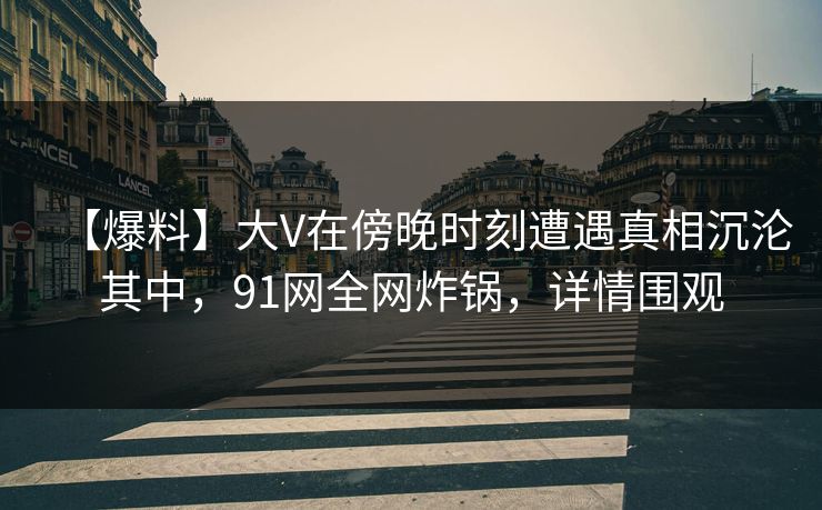 【爆料】大V在傍晚时刻遭遇真相沉沦其中，91网全网炸锅，详情围观