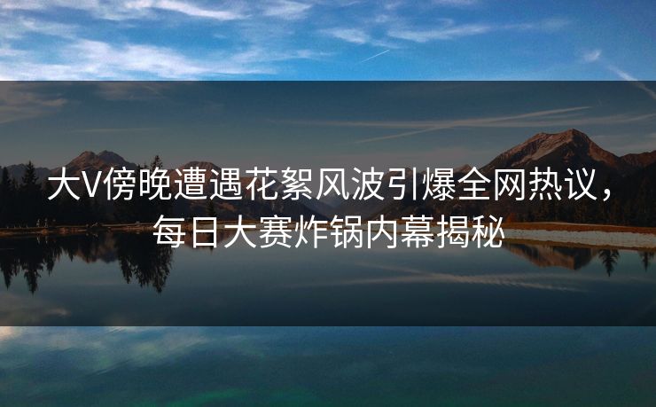 大V傍晚遭遇花絮风波引爆全网热议，每日大赛炸锅内幕揭秘